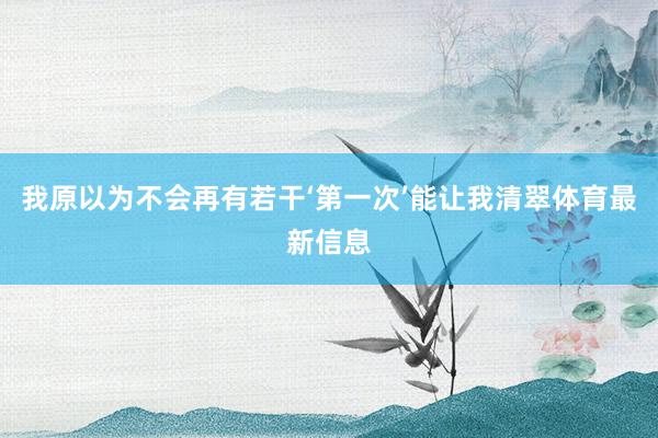 我原以为不会再有若干‘第一次’能让我清翠体育最新信息