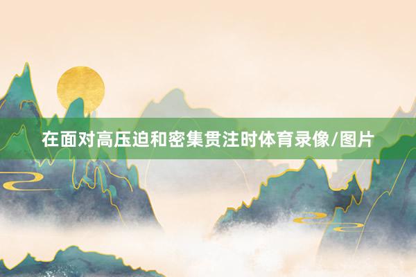 在面对高压迫和密集贯注时体育录像/图片