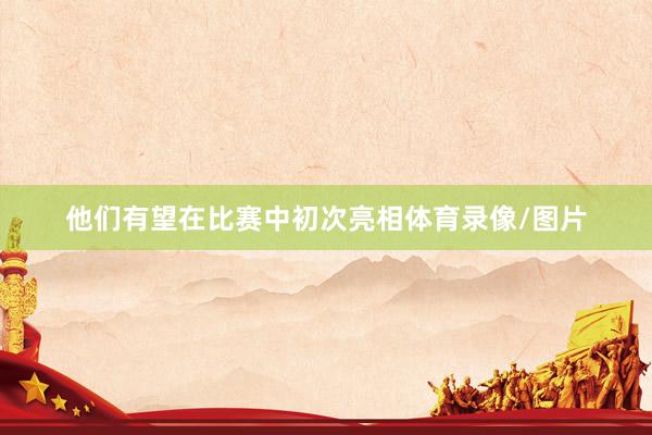 他们有望在比赛中初次亮相体育录像/图片