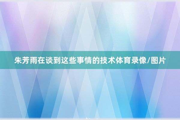 朱芳雨在谈到这些事情的技术体育录像/图片