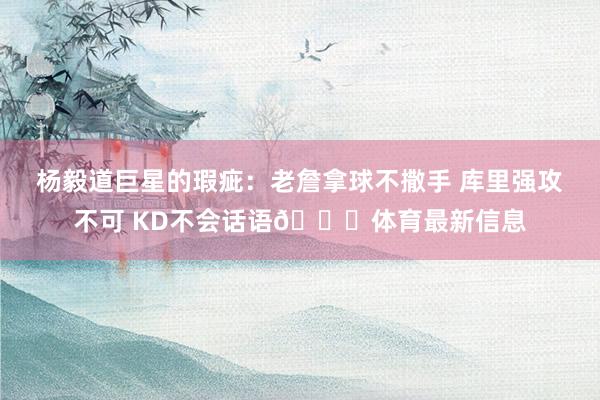 杨毅道巨星的瑕疵：老詹拿球不撒手 库里强攻不可 KD不会话语😆体育最新信息