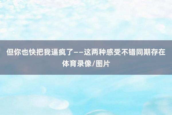 但你也快把我逼疯了——这两种感受不错同期存在体育录像/图片