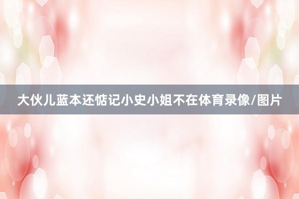 大伙儿蓝本还惦记小史小姐不在体育录像/图片