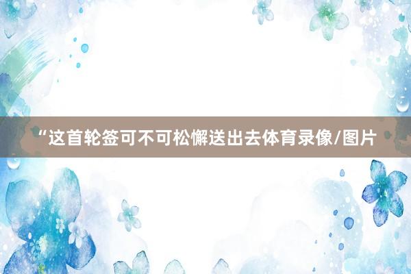 “这首轮签可不可松懈送出去体育录像/图片