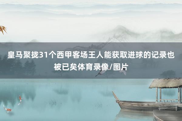 皇马聚拢31个西甲客场王人能获取进球的记录也被已矣体育录像/图片