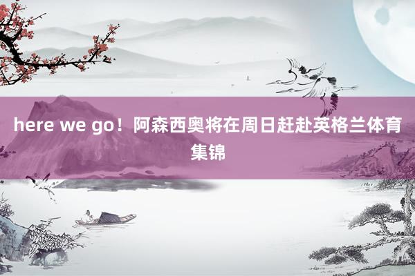 here we go！阿森西奥将在周日赶赴英格兰体育集锦