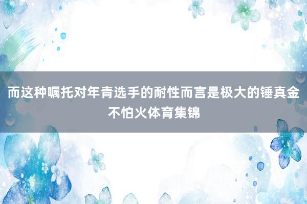 而这种嘱托对年青选手的耐性而言是极大的锤真金不怕火体育集锦