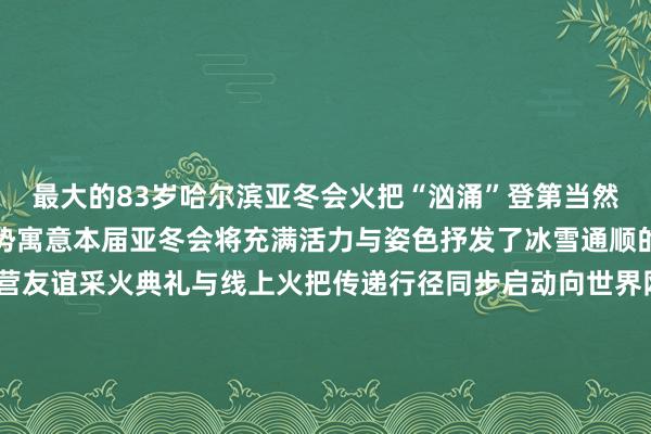 最大的83岁哈尔滨亚冬会火把“汹涌”登第当然界生命力的汹涌汹涌之势寓意本届亚冬会将充满活力与姿色抒发了冰雪通顺的温雅和亚洲列国的合营友谊采火典礼与线上火把传递行径同步启动向世界网民发出作念“亚冬会数字