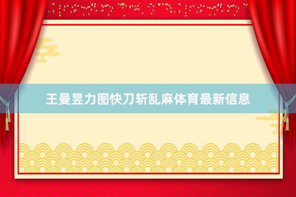 王曼昱力图快刀斩乱麻体育最新信息