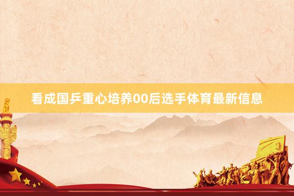 看成国乒重心培养00后选手体育最新信息