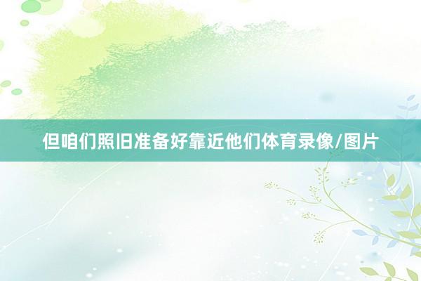 但咱们照旧准备好靠近他们体育录像/图片