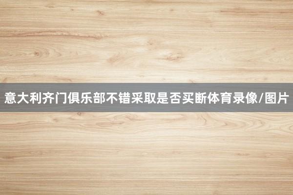 意大利齐门俱乐部不错采取是否买断体育录像/图片