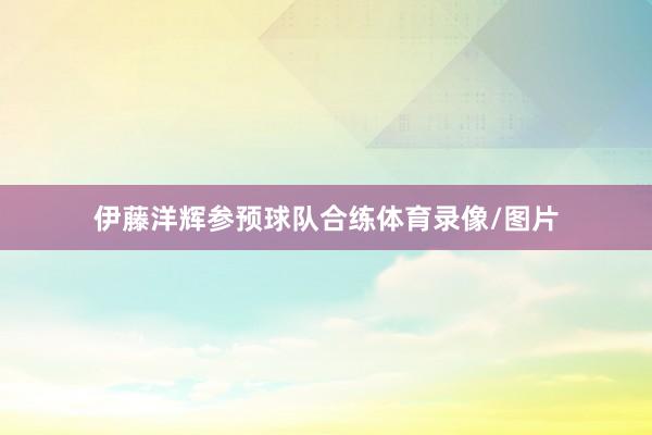 伊藤洋辉参预球队合练体育录像/图片
