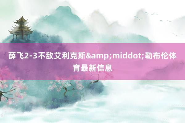 薛飞2-3不敌艾利克斯&middot;勒布伦体育最新信息