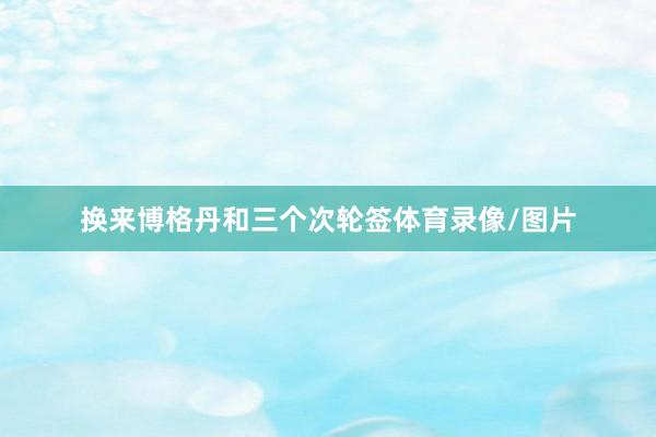 换来博格丹和三个次轮签体育录像/图片