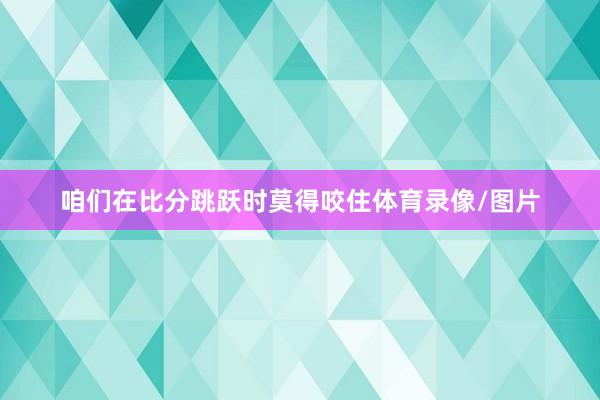 咱们在比分跳跃时莫得咬住体育录像/图片