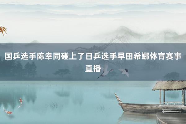 国乒选手陈幸同碰上了日乒选手早田希娜体育赛事直播