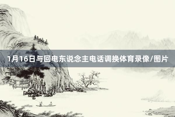 1月16日与回电东说念主电话调换体育录像/图片