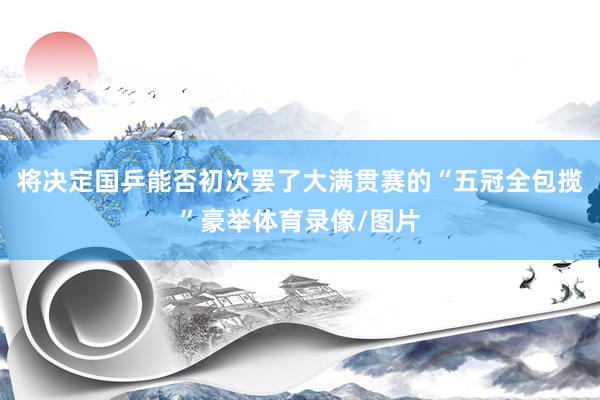将决定国乒能否初次罢了大满贯赛的“五冠全包揽”豪举体育录像/图片
