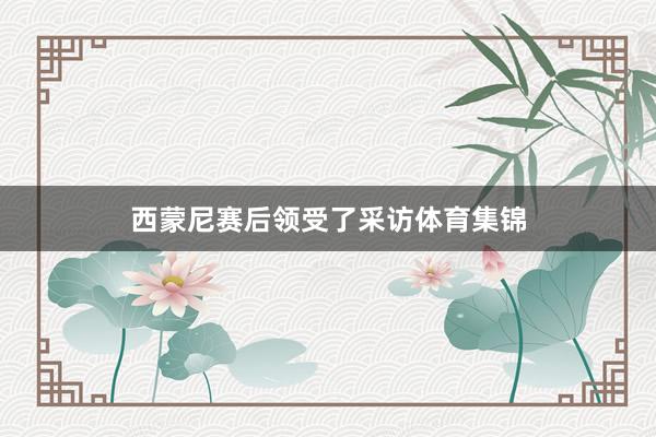 西蒙尼赛后领受了采访体育集锦