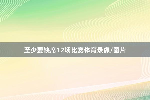 至少要缺席12场比赛体育录像/图片