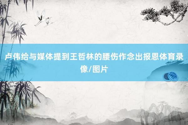 卢伟给与媒体提到王哲林的腰伤作念出报恩体育录像/图片