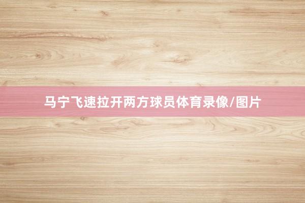 马宁飞速拉开两方球员体育录像/图片