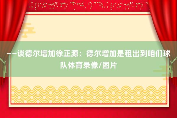——谈德尔增加徐正源：德尔增加是租出到咱们球队体育录像/图片