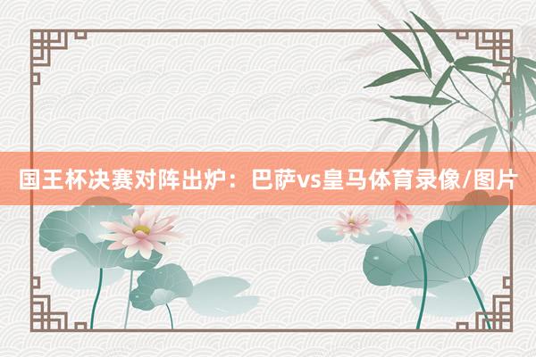 国王杯决赛对阵出炉：巴萨vs皇马体育录像/图片
