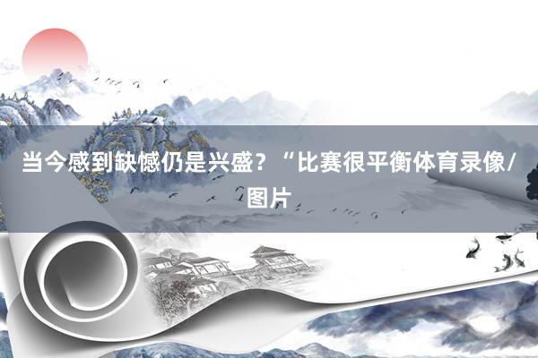 当今感到缺憾仍是兴盛？“比赛很平衡体育录像/图片
