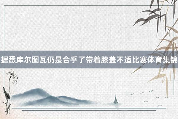 据悉库尔图瓦仍是合乎了带着膝盖不适比赛体育集锦
