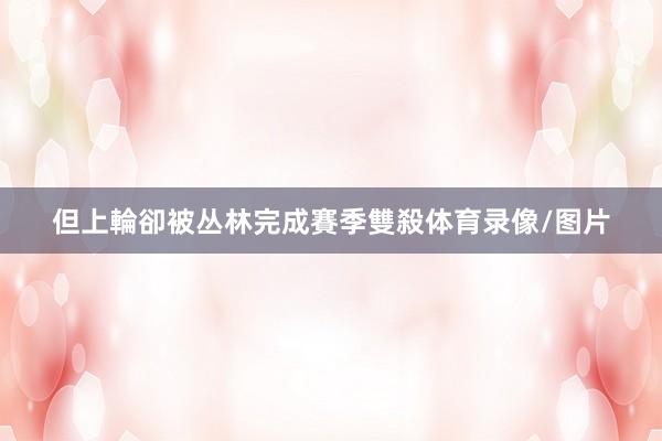 但上輪卻被丛林完成賽季雙殺体育录像/图片
