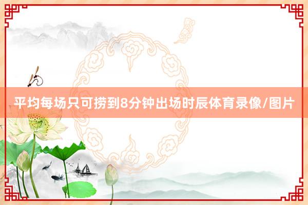 平均每场只可捞到8分钟出场时辰体育录像/图片