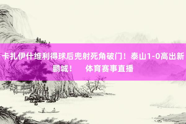 卡扎伊什维利得球后兜射死角破门！泰山1-0高出新鹏城！    体育赛事直播