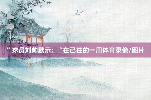 ”球员刘帅默示：“在已往的一周体育录像/图片