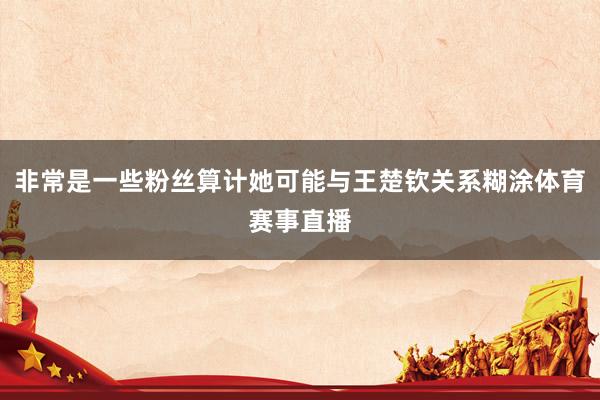 非常是一些粉丝算计她可能与王楚钦关系糊涂体育赛事直播