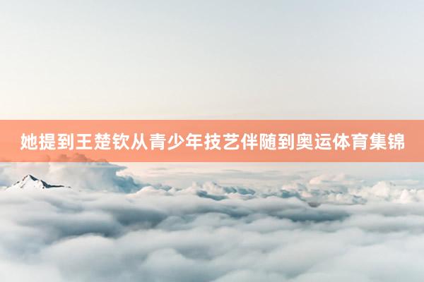 她提到王楚钦从青少年技艺伴随到奥运体育集锦