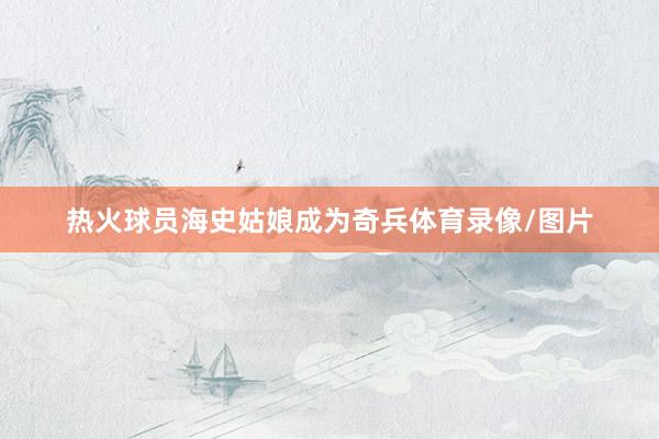 热火球员海史姑娘成为奇兵体育录像/图片