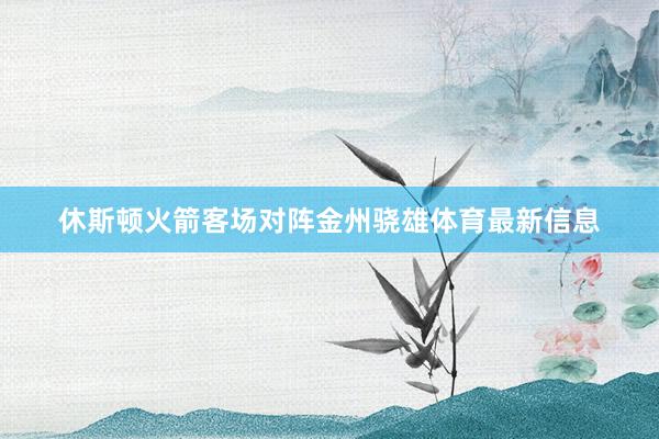 休斯顿火箭客场对阵金州骁雄体育最新信息