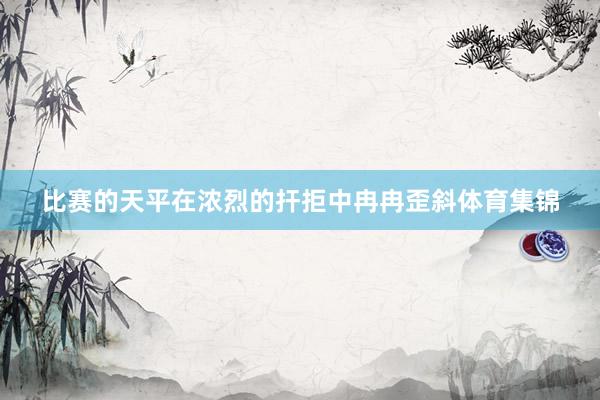 比赛的天平在浓烈的扞拒中冉冉歪斜体育集锦