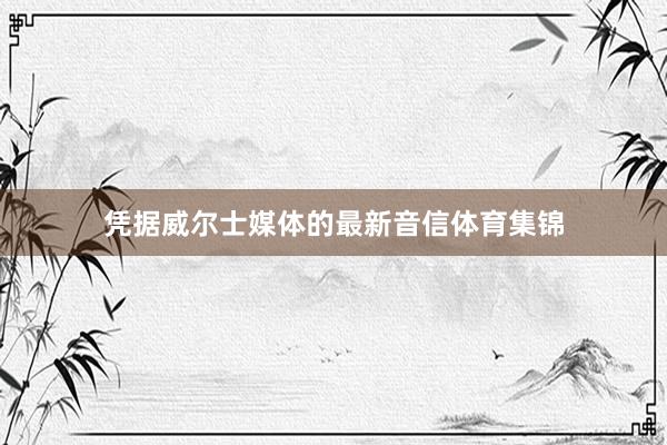 凭据威尔士媒体的最新音信体育集锦