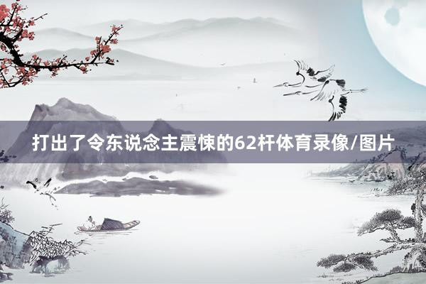 打出了令东说念主震悚的62杆体育录像/图片