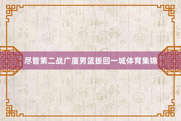 尽管第二战广厦男篮扳回一城体育集锦