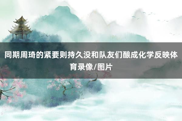 同期周琦的紧要则持久没和队友们酿成化学反映体育录像/图片