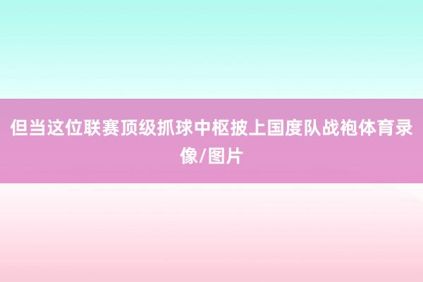 但当这位联赛顶级抓球中枢披上国度队战袍体育录像/图片