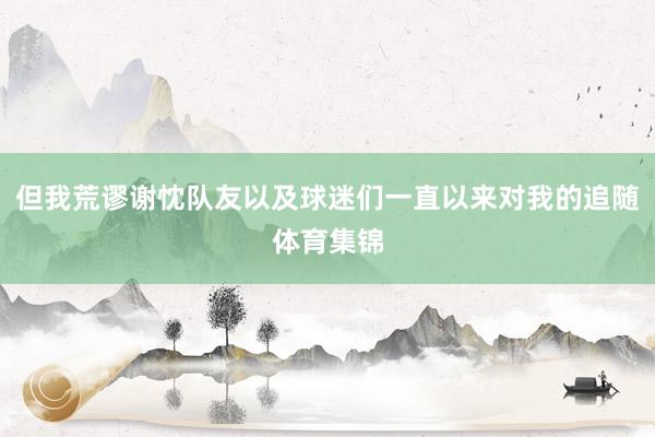 但我荒谬谢忱队友以及球迷们一直以来对我的追随体育集锦
