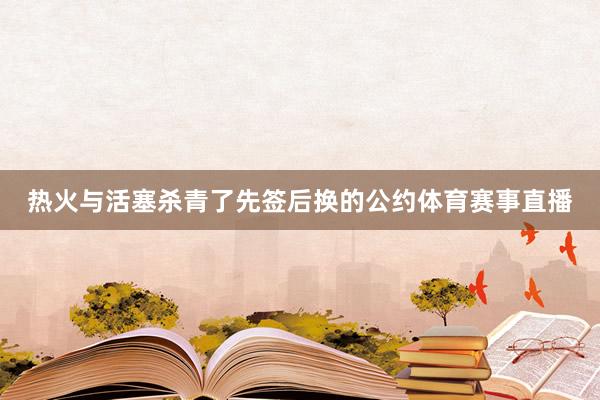 热火与活塞杀青了先签后换的公约体育赛事直播