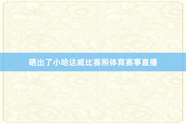 晒出了小哈达威比赛照体育赛事直播
