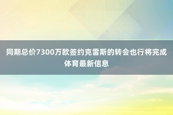 同期总价7300万欧签约克雷斯的转会也行将完成体育最新信息