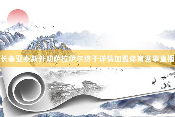 长春亚泰新外助萨拉萨尔终于详情加盟体育赛事直播